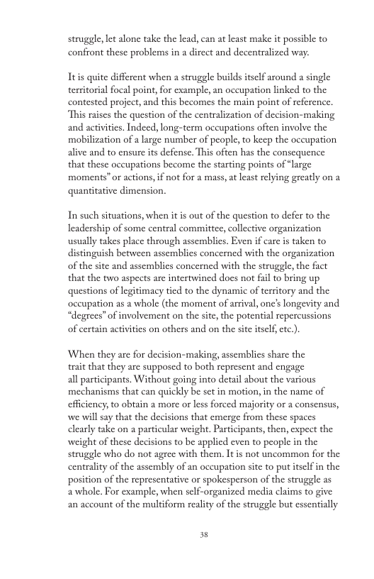 struggle, let alone take the lead, can at least make it possible to confront these problems in a direct and decentralized way. Itis quite different when a struggle builds itself around a single territorial focal point, for cxample, an occupation linked to the contested project, and this becomes the main point of reference. “This raises the question of the centralization of decision-making and activitics. Indecd, long-term occupations often involve the mobilization of a large number of people, to keep the occupation alive and to ensure its defense. This often has the consequence that these occupations become the starting points of “large moments” or actions, if not for a mass, at least relying greatly on a quantitative dimension. In such situations, when it is out of the question to defer to the Ieadership of some central committee, collective organization usually takes place through assemblics. Even if care i taken to distinguish between assemblies concerned with the organization of the site and assemblies concerned with the struggle, the fact that the two aspects are intertwined does not fail to bring up questions of legitimacy tied to the dynamic of territory and the occupation as a whole (the moment of arrival, one’s longevity and “degrees” of involvement on the site, the potential repercussions of certain activities on others and on the site itself ctc.). When they are for decision-making, assemblies share the trait that they are supposed to both represent and engage all participants. Without going into detail about the various mechanisms that can quickly be set in motion, in the name of efficiency, to obtain a more or less forced majority or a consensus, we will say that the decisions that emerge from these spaces clearly take on a particular weight. Participants, then, expect the weight of these decisions to be applied even to people in the struggle who do not agee with them. It is not uncommon for the centrality of the assembly of an occupation site to put itself in the position of the representative or spokesperson of the struggle as awhole. For example, when self-organized media claims to give an account of the multiform reality of the struggle but essentially 3